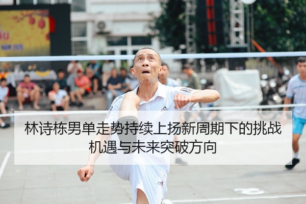 林诗栋男单走势持续上扬新周期下的挑战机遇与未来突破方向